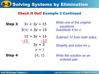 Holt McDougal Algebra 1
5-3 Solving Systems by Elimination
Check It Out! Example 2 Continued
Write one of the original
equations.
Substitute 4 for x.
Subtract 12 from both sides.
Step 3 3x + 3y = 15
3(4) + 3y = 15
12 + 3y = 15
–12 –12
3y = 3
y = 1
Simplify and solve for y.
Write the solution as an
ordered pair.
(4, 1)Step 4
 