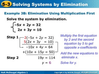 Holt McDougal Algebra 1
5-3 Solving Systems by Elimination
–5x + 2y = 32
2x + 3y = 10
Solve the system by elimination.
Example 3B: Elimination Using Multiplication First
Step 1 2(–5x + 2y = 32)
5(2x + 3y = 10)
Multiply the first equation
by 2 and the second
equation by 5 to get
opposite x-coefficients–10x + 4y = 64
+(10x + 15y = 50) Add the new equations to
eliminate x.
Solve for y.
19y = 114
y = 6
Step 2
 