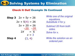 Holt McDougal Algebra 1
5-3 Solving Systems by Elimination
Check It Out! Example 3b Continued
Write one of the original
equations.
Step 3 2x + 5y = 26
Substitute 4 for y.2x + 5(4) = 26
Solve for x.
Step 4 Write the solution as an
ordered pair.
(3, 4)
x = 3
2x + 20 = 26
–20 –20
2X = 6
Subtract 20 from both
sides.
 