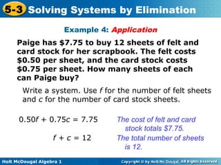 Holt McDougal Algebra 1
5-3 Solving Systems by Elimination
Example 4: Application
Paige has $7.75 to buy 12 sheets of felt and
card stock for her scrapbook. The felt costs
$0.50 per sheet, and the card stock costs
$0.75 per sheet. How many sheets of each
can Paige buy?
Write a system. Use f for the number of felt sheets
and c for the number of card stock sheets.
0.50f + 0.75c = 7.75 The cost of felt and card
stock totals $7.75.
f + c = 12 The total number of sheets
is 12.
 