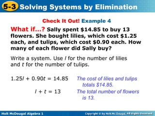 Holt McDougal Algebra 1
5-3 Solving Systems by Elimination
Check It Out! Example 4
What if…? Sally spent $14.85 to buy 13
flowers. She bought lilies, which cost $1.25
each, and tulips, which cost $0.90 each. How
many of each flower did Sally buy?
Write a system. Use l for the number of lilies
and t for the number of tulips.
1.25l + 0.90t = 14.85 The cost of lilies and tulips
totals $14.85.
l + t = 13 The total number of flowers
is 13.
 
