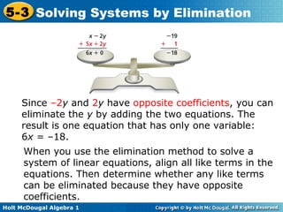 Holt McDougal Algebra 1
5-3 Solving Systems by Elimination
Since –2y and 2y have opposite coefficients, you can
eliminate the y by adding the two equations. The
result is one equation that has only one variable:
6x = –18.
When you use the elimination method to solve a
system of linear equations, align all like terms in the
equations. Then determine whether any like terms
can be eliminated because they have opposite
coefficients.
 