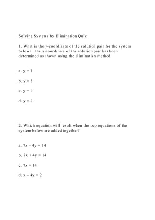 Solving Systems by Elimination Quiz
1. What is the y-coordinate of the solution pair for the system
below? The x-coordinate of the solution pair has been
determined as shown using the elimination method.
a. y = 3
b. y = 2
c. y = 1
d. y = 0
2. Which equation will result when the two equations of the
system below are added together?
a. 7x – 4y = 14
b. 7x + 4y = 14
c. 7x = 14
d. x – 4y = 2
 