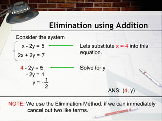 Elimination using Addition
Consider the system
x - 2y = 5
2x + 2y = 7
ANS: (4, y)
Lets substitute x = 4 into this
equation.
4 - 2y = 5 Solve for y
- 2y = 1
y =
1
2
NOTE: We use the Elimination Method, if we can immediately
cancel out two like terms.
 