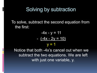Solving by subtraction

To solve, subtract the second equation from
  the first:
                   -4x - y = 11
                - (-4x - 2y = 10)
                      y=1
 Notice that both -4x’s cancel out when we
    subtract the two equations. We are left
             with just one variable, y.
 