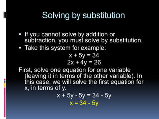 Solving by substitution

 If you cannot solve by addition or
  subtraction, you must solve by substitution.
 Take this system for example:
                     x + 5y = 34
                    2x + 4y = 26
First, solve one equation for one variable
  (leaving it in terms of the other variable). In
  this case, we will solve the first equation for
  x, in terms of y.
                x + 5y - 5y = 34 - 5y
                     x = 34 - 5y
 