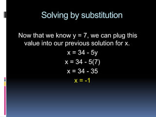 Solving by substitution

Now that we know y = 7, we can plug this
 value into our previous solution for x.
                 x = 34 - 5y
                x = 34 - 5(7)
                 x = 34 - 35
                    x = -1
 