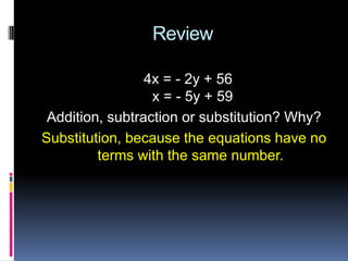 Review

                 4x = - 2y + 56
                  x = - 5y + 59
 Addition, subtraction or substitution? Why?
Substitution, because the equations have no
         terms with the same number.
 