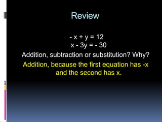 Review

                - x + y = 12
                 x - 3y = - 30
Addition, subtraction or substitution? Why?
Addition, because the first equation has -x
            and the second has x.
 