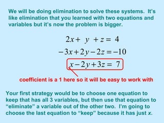 We will be doing elimination to solve these systems.  It’s like elimination that you learned with two equations and variables but it’s now the problem is bigger. Your first strategy would be to choose one equation to keep that has all 3 variables, but then use that equation to “eliminate” a variable out of the other two.  I’m going to choose the last equation to “keep” because it has just  x .  coefficient is a 1 here so it will be easy to work with 