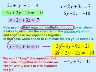 We won’t “keep” this equation, but we’ll use it together with the one we “kept” with  y  and  z  in it to eliminate the  y ’s. Now use the third equation multiplied through by whatever it takes to eliminate the  x  term from the  second  equation and add these two equations together.  In this case when added to eliminate the x’s you’d need a 3. 
