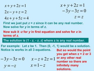 First we just put  z  =  z  since it can be any real number.  Now solve for  y  in terms of  z . Now sub it - z  for  y  in first equation and solve for  x  in terms of  z . The solution is (1 -  z , -  z ,  z ) where z is any real number. For example:  Let z be 1.  Then (0, -1, 1) would be a solution. Notice is works in all 3 equations. But so would the point you get when z = 2 or 3 or any other real number so there are infinitely many solutions. 