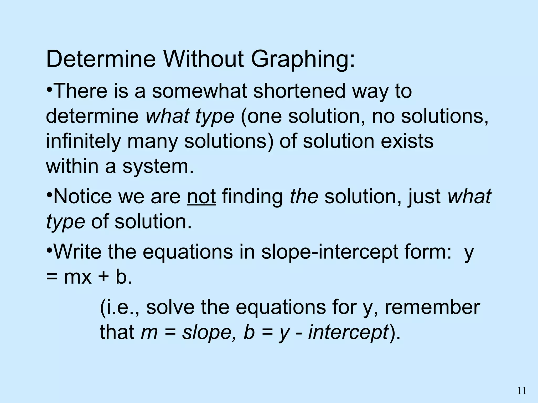 11
Determine Without Graphing:
•There is a somewhat shortened way to
determine what type (one solution, no solutions,
infinitely many solutions) of solution exists
within a system.
•Notice we are not finding the solution, just what
type of solution.
•Write the equations in slope-intercept form: y
= mx + b.
(i.e., solve the equations for y, remember
that m = slope, b = y - intercept).
 