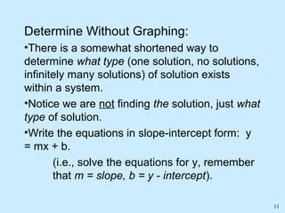 11
Determine Without Graphing:
•There is a somewhat shortened way to
determine what type (one solution, no solutions,
infinitely many solutions) of solution exists
within a system.
•Notice we are not finding the solution, just what
type of solution.
•Write the equations in slope-intercept form: y
= mx + b.
(i.e., solve the equations for y, remember
that m = slope, b = y - intercept).
 