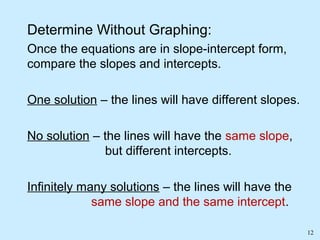 12
Determine Without Graphing:
Once the equations are in slope-intercept form,
compare the slopes and intercepts.
One solution – the lines will have different slopes.
No solution – the lines will have the same slope,
but different intercepts.
Infinitely many solutions – the lines will have the
same slope and the same intercept.
 