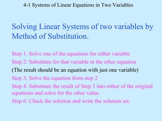 4-1 Systems of Linear Equations in Two Variables
Solving Linear Systems of two variables by
Method of Substitution.
Step 1: Solve one of the equations for either variable
Step 2: Substitute for that variable in the other equation
(The result should be an equation with just one variable)
Step 3: Solve the equation from step 2
Step 4: Substitute the result of Step 3 into either of the original
equations and solve for the other value.
Step 6: Check the solution and write the solution set.
 