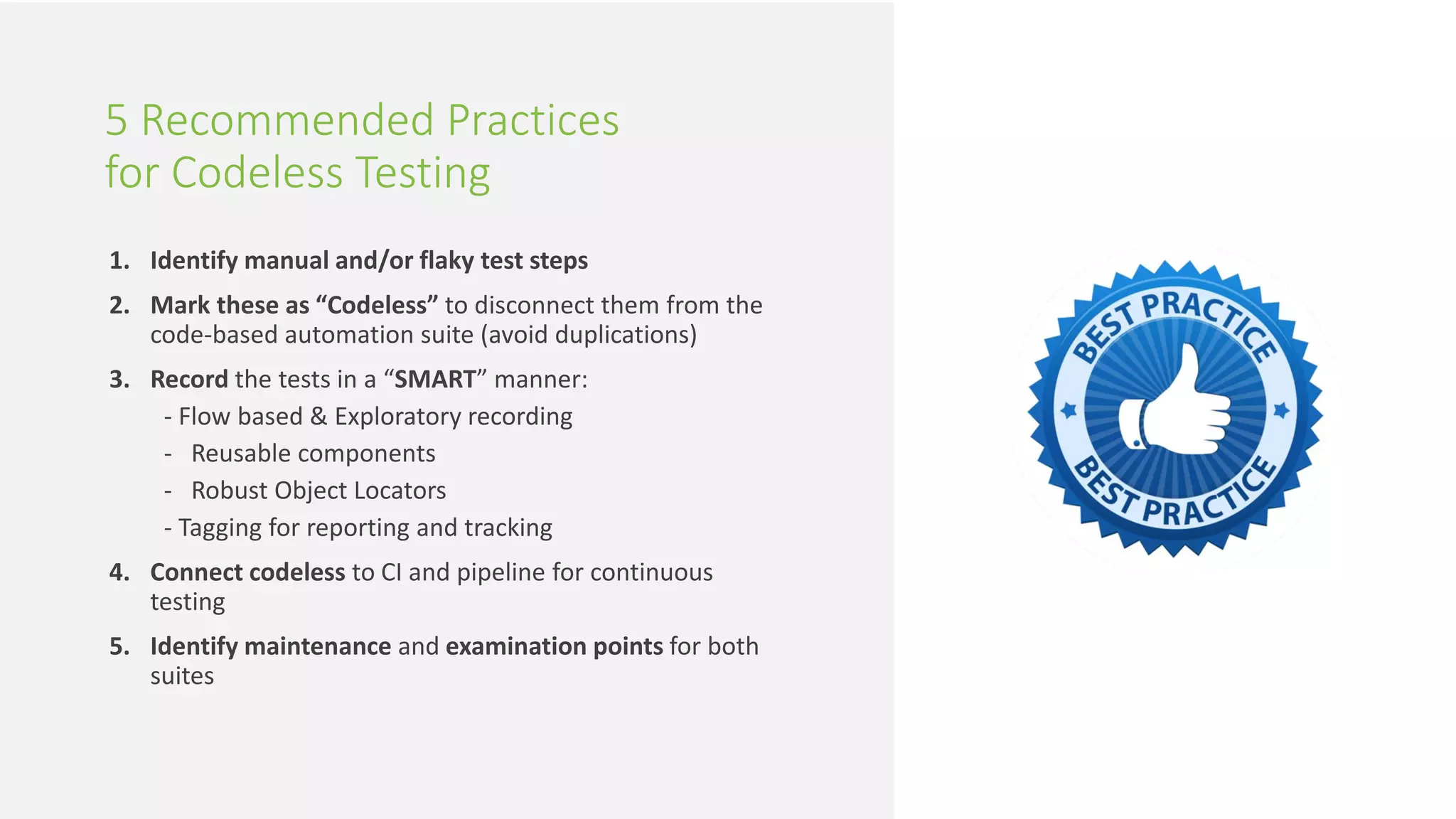 21 | Solving the 3 Biggest Questions in Continuous Testing perfecto.io
1. Identify manual and/or flaky test steps
2. Mark these as “Codeless” to disconnect them from the
code-based automation suite (avoid duplications)
3. Record the tests in a “SMART” manner:
- Flow based & Exploratory recording
- Reusable components
- Robust Object Locators
- Tagging for reporting and tracking
4. Connect codeless to CI and pipeline for continuous
testing
5. Identify maintenance and examination points for both
suites
5 Recommended Practices
for Codeless Testing
 