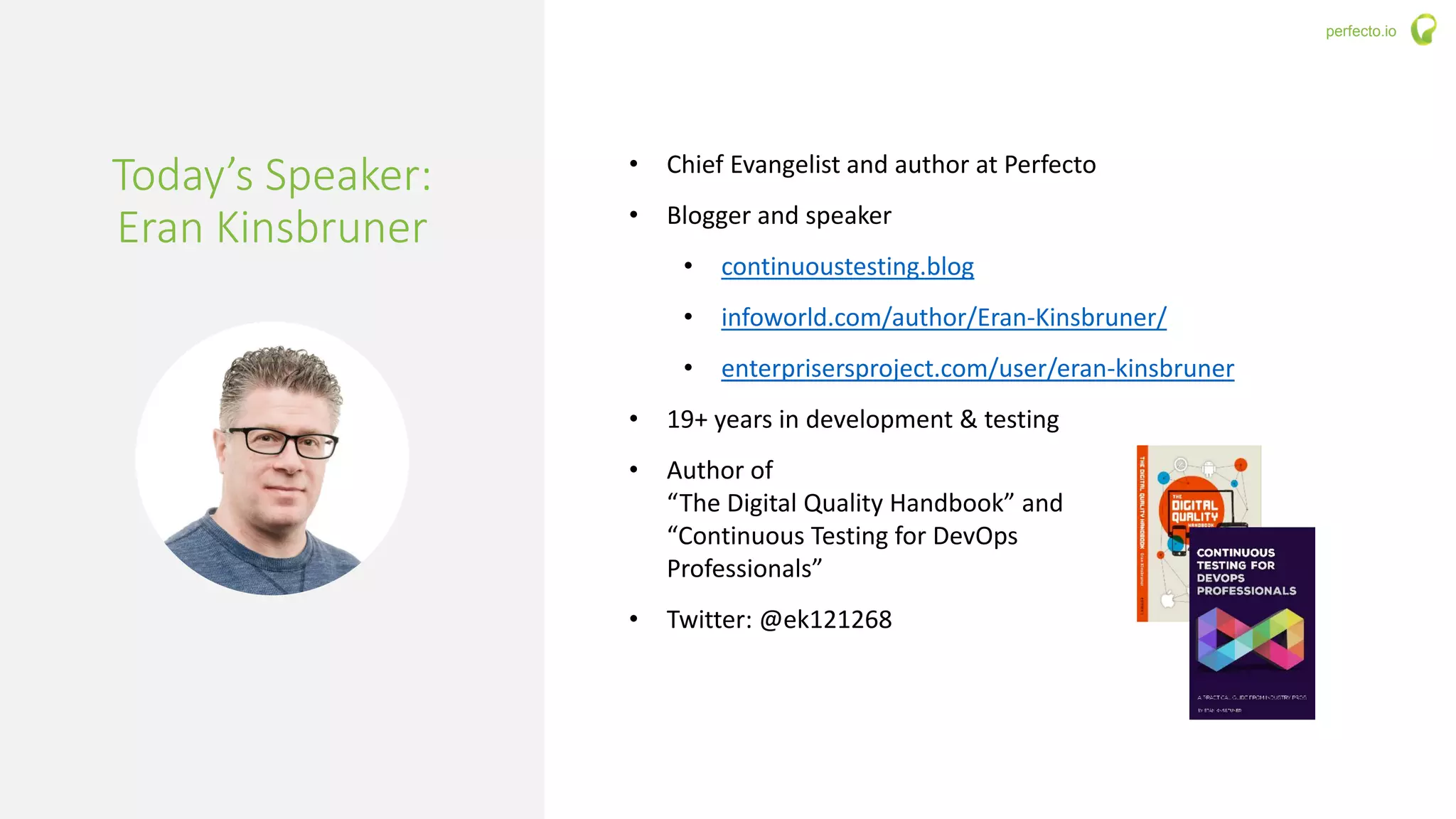 3 | Solving the 3 Biggest Questions in Continuous Testing perfecto.io
Today’s Speaker:
Eran Kinsbruner
• Chief Evangelist and author at Perfecto
• Blogger and speaker
• continuoustesting.blog
• infoworld.com/author/Eran-Kinsbruner/
• enterprisersproject.com/user/eran-kinsbruner
• 19+ years in development & testing
• Author of
“The Digital Quality Handbook” and
“Continuous Testing for DevOps
Professionals”
• Twitter: @ek121268
 