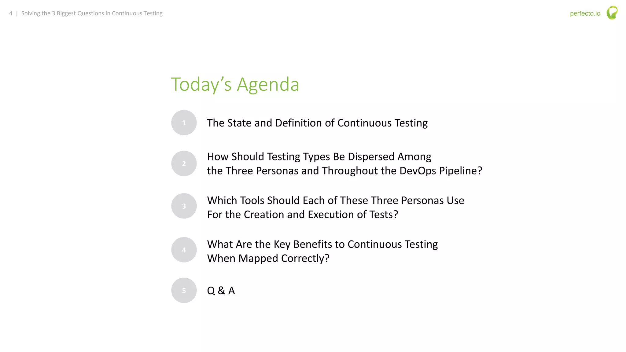 4 | Solving the 3 Biggest Questions in Continuous Testing perfecto.io
Today’s Agenda
1
2
3
The State and Definition of Continuous Testing
How Should Testing Types Be Dispersed Among
the Three Personas and Throughout the DevOps Pipeline?
Which Tools Should Each of These Three Personas Use
For the Creation and Execution of Tests?
4
What Are the Key Benefits to Continuous Testing
When Mapped Correctly?
5 Q & A
 