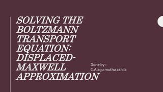 SOLVING THE
BOLTZMANN
TRANSPORT
EQUATION:
DISPLACED-
MAXWELL
APPROXIMATION
Done by :
C.Alagu muthu akhila
 