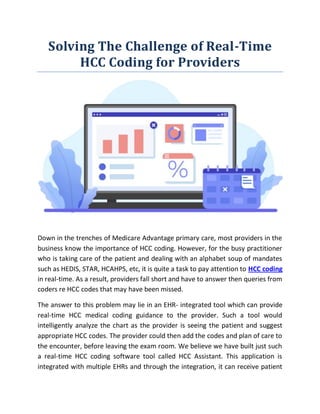 Solving The Challenge of Real-Time
HCC Coding for Providers
Down in the trenches of Medicare Advantage primary care, most providers in the
business know the importance of HCC coding. However, for the busy practitioner
who is taking care of the patient and dealing with an alphabet soup of mandates
such as HEDIS, STAR, HCAHPS, etc, it is quite a task to pay attention to HCC coding
in real-time. As a result, providers fall short and have to answer then queries from
coders re HCC codes that may have been missed.
The answer to this problem may lie in an EHR- integrated tool which can provide
real-time HCC medical coding guidance to the provider. Such a tool would
intelligently analyze the chart as the provider is seeing the patient and suggest
appropriate HCC codes. The provider could then add the codes and plan of care to
the encounter, before leaving the exam room. We believe we have built just such
a real-time HCC coding software tool called HCC Assistant. This application is
integrated with multiple EHRs and through the integration, it can receive patient
 