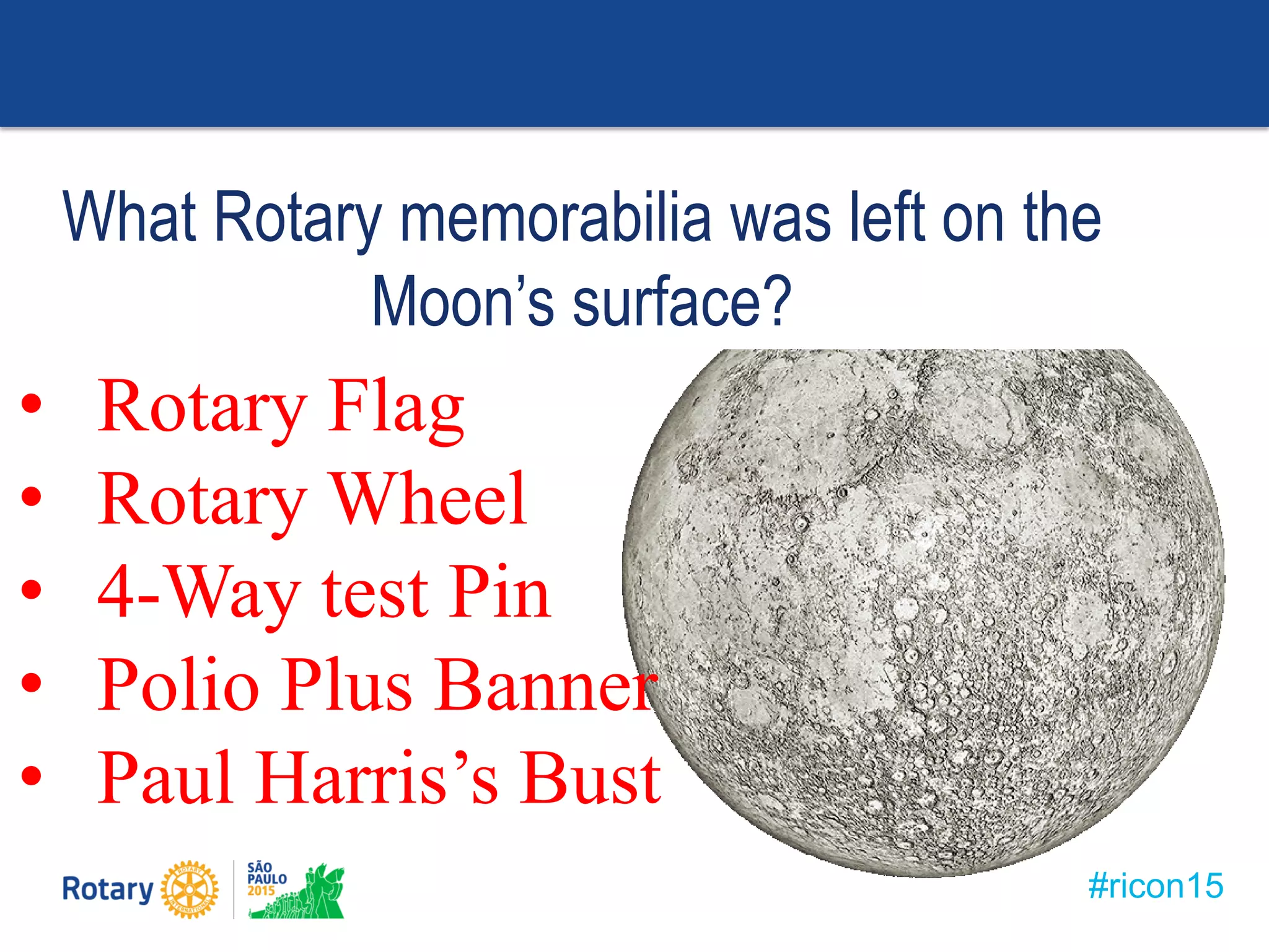#ricon15
What Rotary memorabilia was left on the
Moon’s surface?
• Rotary Flag
• Rotary Wheel
• 4-Way test Pin
• Polio Plus Banner
• Paul Harris’s Bust
 