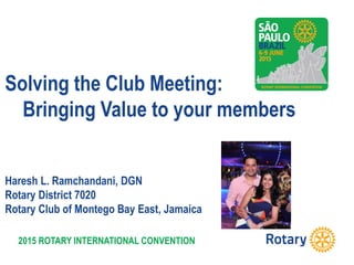 2015 ROTARY INTERNATIONAL CONVENTION
Solving the Club Meeting:
Bringing Value to your members
Haresh L. Ramchandani, DGN
Rotary District 7020
Rotary Club of Montego Bay East, Jamaica
 
