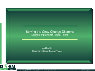 Solving the Crew Change Dilemma Laying a Pipeline for Future Talent  Ian Rushby Chairman, Global Energy Talent www.globalenergytalent.com (c) Copyright 2008 Global Energy Talent Pvt Ltd. All rights reserved. 