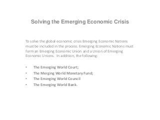 Solving the Emerging Economic Crisis
To solve the global economic crisis Emerging Economic Nations
must be included in the process. Emerging Economic Nations must
form an Emerging Economic Union and a Union of Emerging
Economic Unions. In addition, the following:
• The Emerging World Court;
• The Merging World Monetary Fund;
• The Emerging World Council
• The Emerging World Bank.
 