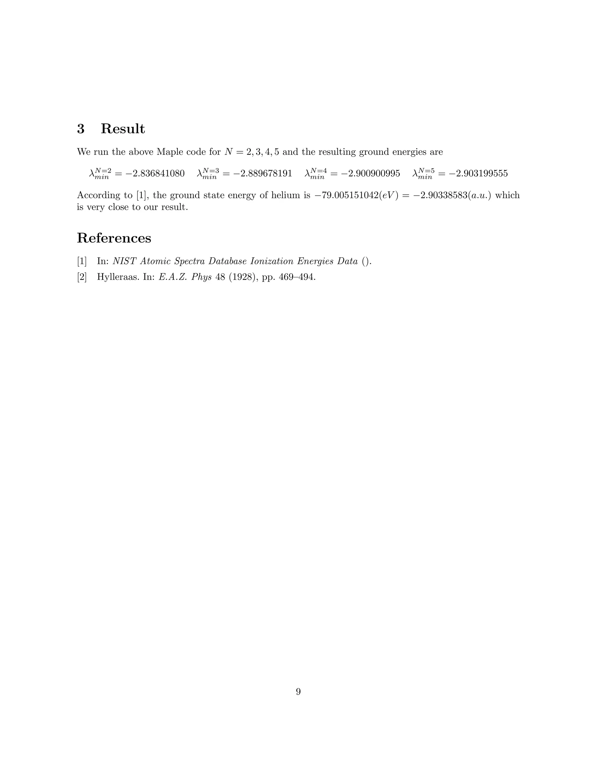 3 Result
We run the above Maple code for N = 2, 3, 4, 5 and the resulting ground energies are
λN=2
min = −2.836841080 λN=3
min = −2.889678191 λN=4
min = −2.900900995 λN=5
min = −2.903199555
According to [1], the ground state energy of helium is −79.005151042(eV ) = −2.90338583(a.u.) which
is very close to our result.
References
[1] In: NIST Atomic Spectra Database Ionization Energies Data ().
[2] Hylleraas. In: E.A.Z. Phys 48 (1928), pp. 469–494.
9
 