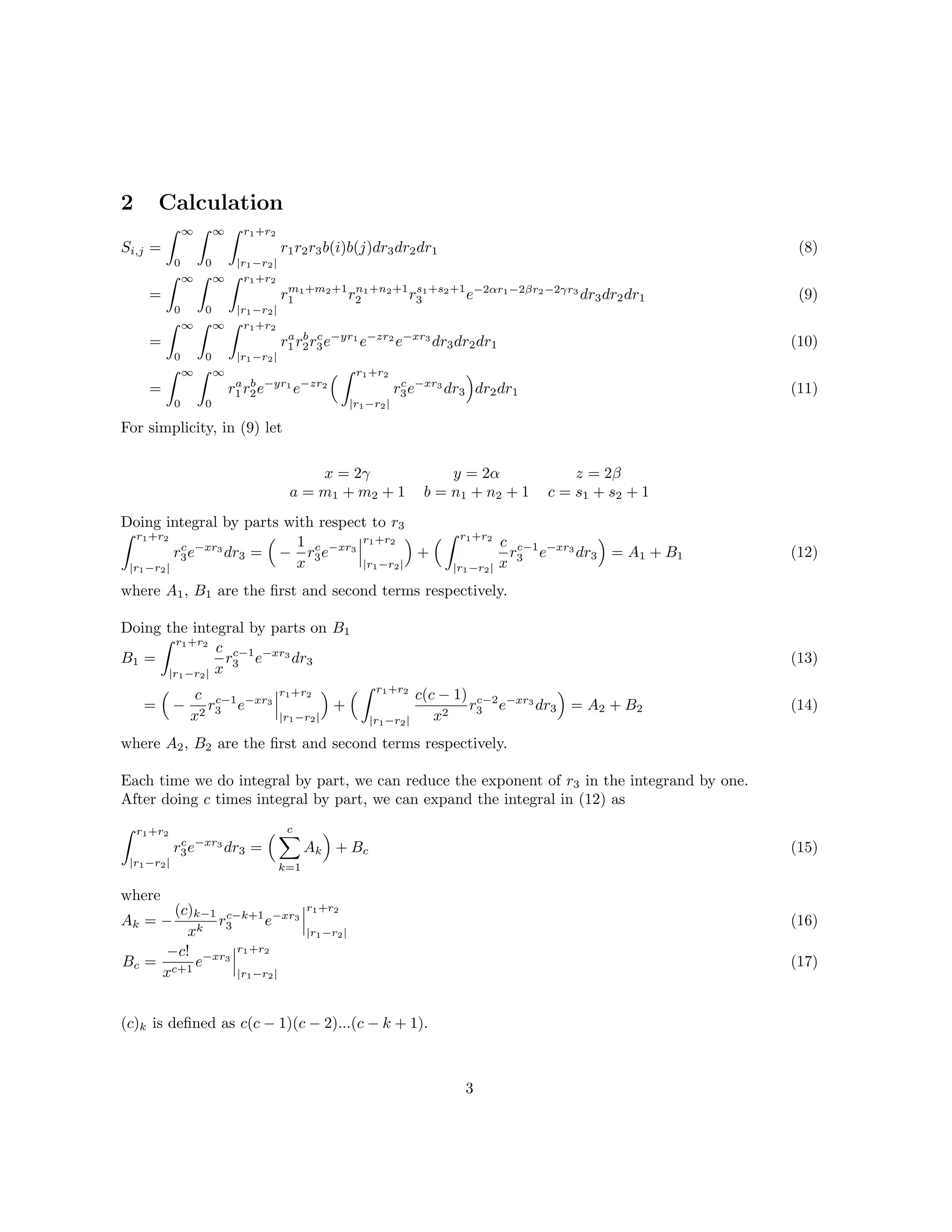 2 Calculation
Si,j =
∞
0
∞
0
r1+r2
|r1−r2|
r1r2r3b(i)b(j)dr3dr2dr1
=
∞
0
∞
0
r1+r2
|r1−r2|
rm1+m2+1
1 rn1+n2+1
2 rs1+s2+1
3 e−2αr1−2βr2−2γr3
dr3dr2dr1
=
∞
0
∞
0
r1+r2
|r1−r2|
ra
1 rb
2rc
3e−yr1
e−zr2
e−xr3
dr3dr2dr1
=
∞
0
∞
0
ra
1 rb
2e−yr1
e−zr2
r1+r2
|r1−r2|
rc
3e−xr3
dr3 dr2dr1
(8)
(9)
(10)
(11)
For simplicity, in (9) let
x = 2γ y = 2α z = 2β
a = m1 + m2 + 1 b = n1 + n2 + 1 c = s1 + s2 + 1
Doing integral by parts with respect to r3
r1+r2
|r1−r2|
rc
3e−xr3
dr3 = −
1
x
rc
3e−xr3
r1+r2
|r1−r2|
+
r1+r2
|r1−r2|
c
x
rc−1
3 e−xr3
dr3 = A1 + B1 (12)
where A1, B1 are the ﬁrst and second terms respectively.
Doing the integral by parts on B1
B1 =
r1+r2
|r1−r2|
c
x
rc−1
3 e−xr3
dr3
= −
c
x2
rc−1
3 e−xr3
r1+r2
|r1−r2|
+
r1+r2
|r1−r2|
c(c − 1)
x2
rc−2
3 e−xr3
dr3 = A2 + B2
(13)
(14)
where A2, B2 are the ﬁrst and second terms respectively.
Each time we do integral by part, we can reduce the exponent of r3 in the integrand by one.
After doing c times integral by part, we can expand the integral in (12) as
r1+r2
|r1−r2|
rc
3e−xr3
dr3 =
c
k=1
Ak + Bc (15)
where
Ak = −
(c)k−1
xk
rc−k+1
3 e−xr3
r1+r2
|r1−r2|
Bc =
−c!
xc+1
e−xr3
r1+r2
|r1−r2|
(16)
(17)
(c)k is deﬁned as c(c − 1)(c − 2)...(c − k + 1).
3
 
