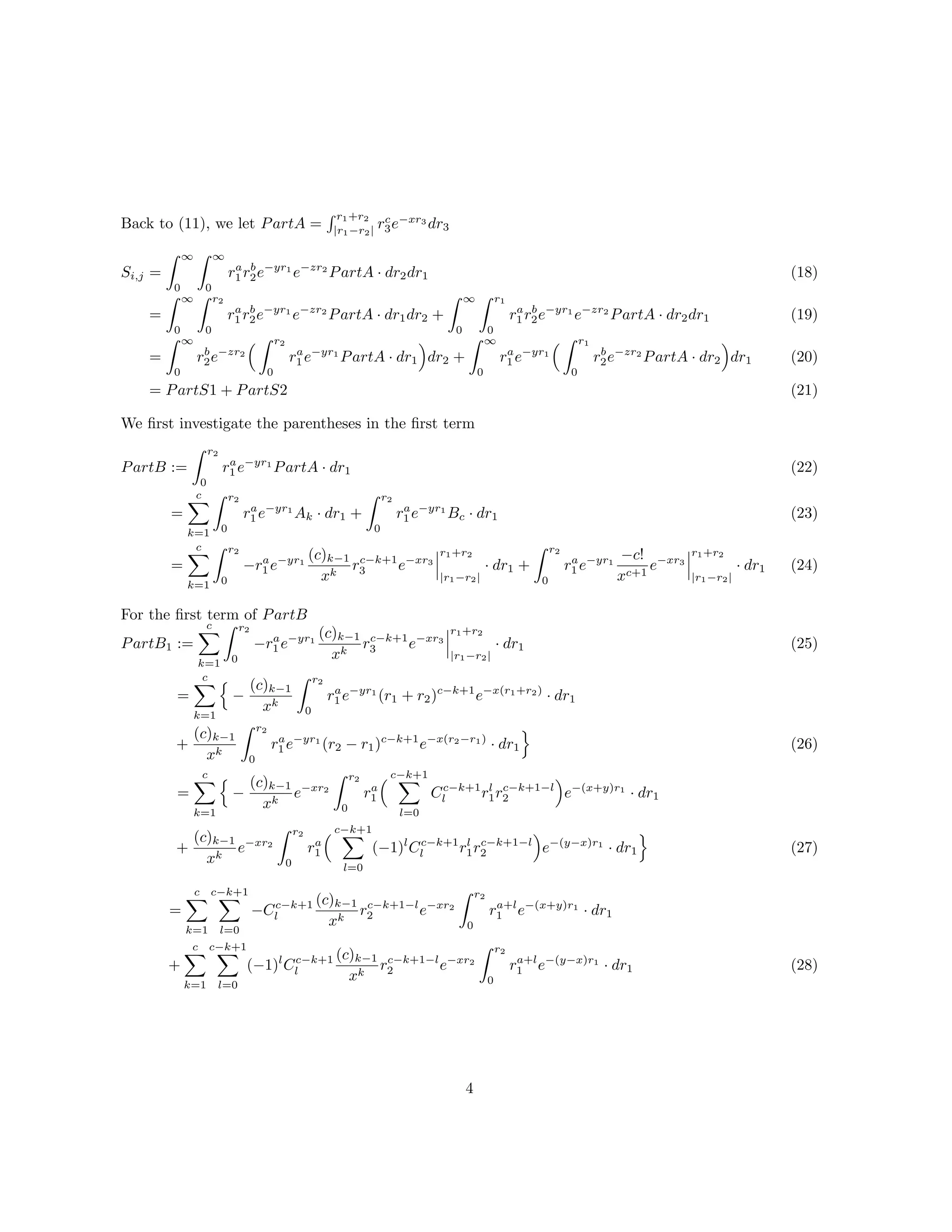 Back to (11), we let PartA =
r1+r2
|r1−r2|
rc
3e−xr3
dr3
Si,j =
∞
0
∞
0
ra
1 rb
2e−yr1
e−zr2
PartA · dr2dr1
=
∞
0
r2
0
ra
1 rb
2e−yr1
e−zr2
PartA · dr1dr2 +
∞
0
r1
0
ra
1 rb
2e−yr1
e−zr2
PartA · dr2dr1
=
∞
0
rb
2e−zr2
r2
0
ra
1 e−yr1
PartA · dr1 dr2 +
∞
0
ra
1 e−yr1
r1
0
rb
2e−zr2
PartA · dr2 dr1
= PartS1 + PartS2
(18)
(19)
(20)
(21)
We ﬁrst investigate the parentheses in the ﬁrst term
PartB :=
r2
0
ra
1 e−yr1
PartA · dr1
=
c
k=1
r2
0
ra
1 e−yr1
Ak · dr1 +
r2
0
ra
1 e−yr1
Bc · dr1
=
c
k=1
r2
0
−ra
1 e−yr1
(c)k−1
xk
rc−k+1
3 e−xr3
r1+r2
|r1−r2|
· dr1 +
r2
0
ra
1 e−yr1
−c!
xc+1
e−xr3
r1+r2
|r1−r2|
· dr1
(22)
(23)
(24)
For the ﬁrst term of PartB
PartB1 :=
c
k=1
r2
0
−ra
1 e−yr1
(c)k−1
xk
rc−k+1
3 e−xr3
r1+r2
|r1−r2|
· dr1
=
c
k=1
−
(c)k−1
xk
r2
0
ra
1 e−yr1
(r1 + r2)c−k+1
e−x(r1+r2)
· dr1
+
(c)k−1
xk
r2
0
ra
1 e−yr1
(r2 − r1)c−k+1
e−x(r2−r1)
· dr1
=
c
k=1
−
(c)k−1
xk
e−xr2
r2
0
ra
1
c−k+1
l=0
Cc−k+1
l rl
1rc−k+1−l
2 e−(x+y)r1
· dr1
+
(c)k−1
xk
e−xr2
r2
0
ra
1
c−k+1
l=0
(−1)l
Cc−k+1
l rl
1rc−k+1−l
2 e−(y−x)r1
· dr1
(25)
(26)
(27)
=
c
k=1
c−k+1
l=0
−Cc−k+1
l
(c)k−1
xk
rc−k+1−l
2 e−xr2
r2
0
ra+l
1 e−(x+y)r1
· dr1
+
c
k=1
c−k+1
l=0
(−1)l
Cc−k+1
l
(c)k−1
xk
rc−k+1−l
2 e−xr2
r2
0
ra+l
1 e−(y−x)r1
· dr1 (28)
4
 