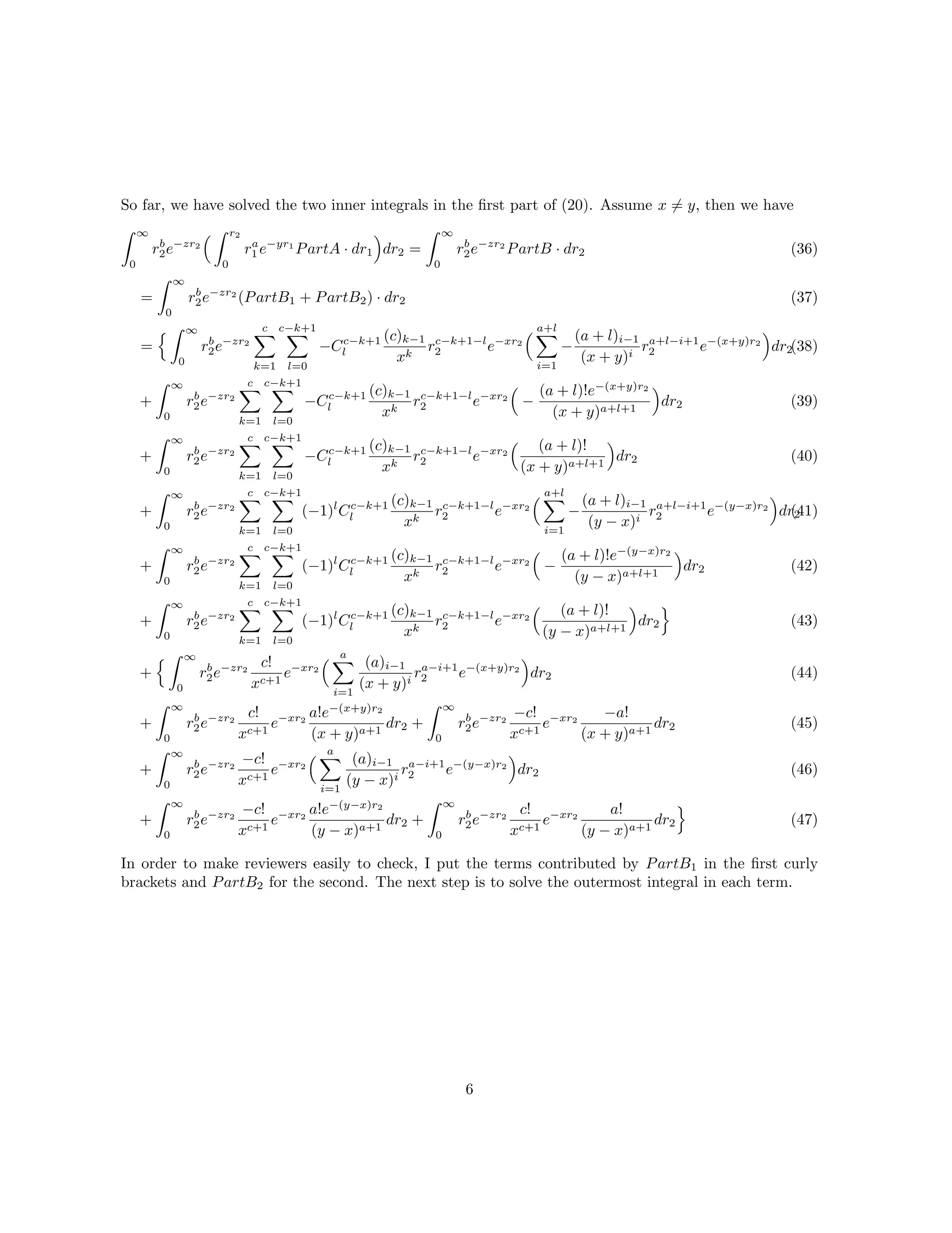 So far, we have solved the two inner integrals in the ﬁrst part of (20). Assume x = y, then we have
∞
0
rb
2e−zr2
r2
0
ra
1 e−yr1
PartA · dr1 dr2 =
∞
0
rb
2e−zr2
PartB · dr2 (36)
=
∞
0
rb
2e−zr2
(PartB1 + PartB2) · dr2
=
∞
0
rb
2e−zr2
c
k=1
c−k+1
l=0
−Cc−k+1
l
(c)k−1
xk
rc−k+1−l
2 e−xr2
a+l
i=1
−
(a + l)i−1
(x + y)i
ra+l−i+1
2 e−(x+y)r2
dr2
+
∞
0
rb
2e−zr2
c
k=1
c−k+1
l=0
−Cc−k+1
l
(c)k−1
xk
rc−k+1−l
2 e−xr2
−
(a + l)!e−(x+y)r2
(x + y)a+l+1
dr2
+
∞
0
rb
2e−zr2
c
k=1
c−k+1
l=0
−Cc−k+1
l
(c)k−1
xk
rc−k+1−l
2 e−xr2
(a + l)!
(x + y)a+l+1
dr2
+
∞
0
rb
2e−zr2
c
k=1
c−k+1
l=0
(−1)l
Cc−k+1
l
(c)k−1
xk
rc−k+1−l
2 e−xr2
a+l
i=1
−
(a + l)i−1
(y − x)i
ra+l−i+1
2 e−(y−x)r2
dr2
+
∞
0
rb
2e−zr2
c
k=1
c−k+1
l=0
(−1)l
Cc−k+1
l
(c)k−1
xk
rc−k+1−l
2 e−xr2
−
(a + l)!e−(y−x)r2
(y − x)a+l+1
dr2
+
∞
0
rb
2e−zr2
c
k=1
c−k+1
l=0
(−1)l
Cc−k+1
l
(c)k−1
xk
rc−k+1−l
2 e−xr2
(a + l)!
(y − x)a+l+1
dr2
+
∞
0
rb
2e−zr2
c!
xc+1
e−xr2
a
i=1
(a)i−1
(x + y)i
ra−i+1
2 e−(x+y)r2
dr2
+
∞
0
rb
2e−zr2
c!
xc+1
e−xr2
a!e−(x+y)r2
(x + y)a+1
dr2 +
∞
0
rb
2e−zr2
−c!
xc+1
e−xr2
−a!
(x + y)a+1
dr2
+
∞
0
rb
2e−zr2
−c!
xc+1
e−xr2
a
i=1
(a)i−1
(y − x)i
ra−i+1
2 e−(y−x)r2
dr2
+
∞
0
rb
2e−zr2
−c!
xc+1
e−xr2
a!e−(y−x)r2
(y − x)a+1
dr2 +
∞
0
rb
2e−zr2
c!
xc+1
e−xr2
a!
(y − x)a+1
dr2
(37)
(38)
(39)
(40)
(41)
(42)
(43)
(44)
(45)
(46)
(47)
In order to make reviewers easily to check, I put the terms contributed by PartB1 in the ﬁrst curly
brackets and PartB2 for the second. The next step is to solve the outermost integral in each term.
6
 