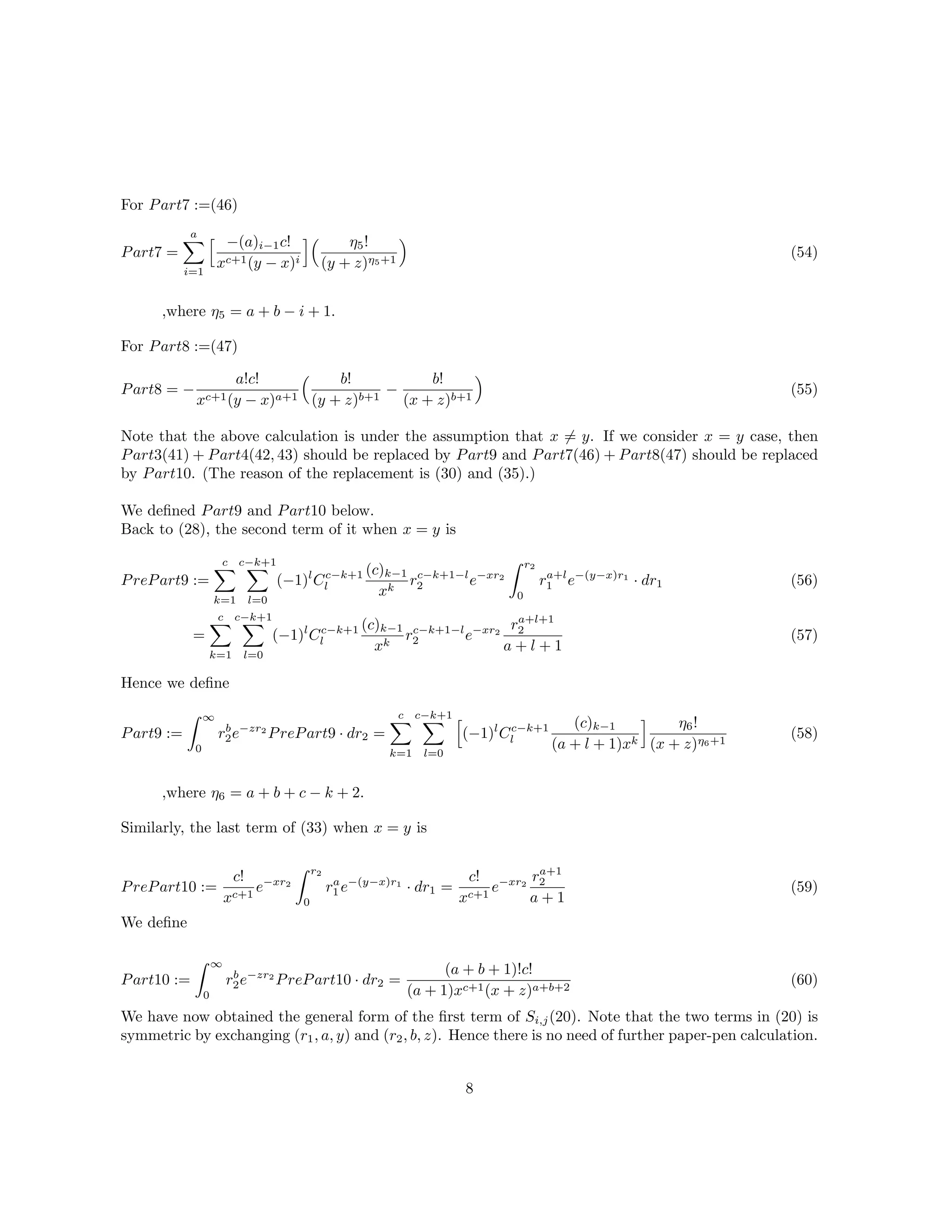 For Part7 :=(46)
Part7 =
a
i=1
−(a)i−1c!
xc+1(y − x)i
η5!
(y + z)η5+1
,where η5 = a + b − i + 1.
(54)
For Part8 :=(47)
Part8 = −
a!c!
xc+1(y − x)a+1
b!
(y + z)b+1
−
b!
(x + z)b+1
(55)
Note that the above calculation is under the assumption that x = y. If we consider x = y case, then
Part3(41) + Part4(42, 43) should be replaced by Part9 and Part7(46) + Part8(47) should be replaced
by Part10. (The reason of the replacement is (30) and (35).)
We deﬁned Part9 and Part10 below.
Back to (28), the second term of it when x = y is
PrePart9 :=
c
k=1
c−k+1
l=0
(−1)l
Cc−k+1
l
(c)k−1
xk
rc−k+1−l
2 e−xr2
r2
0
ra+l
1 e−(y−x)r1
· dr1
=
c
k=1
c−k+1
l=0
(−1)l
Cc−k+1
l
(c)k−1
xk
rc−k+1−l
2 e−xr2
ra+l+1
2
a + l + 1
(56)
(57)
Hence we deﬁne
Part9 :=
∞
0
rb
2e−zr2
PrePart9 · dr2 =
c
k=1
c−k+1
l=0
(−1)l
Cc−k+1
l
(c)k−1
(a + l + 1)xk
η6!
(x + z)η6+1
,where η6 = a + b + c − k + 2.
(58)
Similarly, the last term of (33) when x = y is
PrePart10 :=
c!
xc+1
e−xr2
r2
0
ra
1 e−(y−x)r1
· dr1 =
c!
xc+1
e−xr2
ra+1
2
a + 1
(59)
We deﬁne
Part10 :=
∞
0
rb
2e−zr2
PrePart10 · dr2 =
(a + b + 1)!c!
(a + 1)xc+1(x + z)a+b+2
(60)
We have now obtained the general form of the ﬁrst term of Si,j(20). Note that the two terms in (20) is
symmetric by exchanging (r1, a, y) and (r2, b, z). Hence there is no need of further paper-pen calculation.
8
 