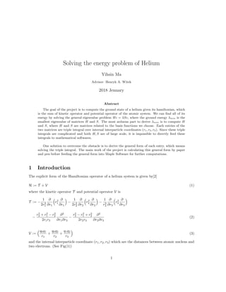 Solving the energy problem of Helium
Yihsin Ma
Advisor: Henryk A. Witek
2018 Jenuary
Abstract
The goal of the project is to compute the ground state of a helium given its hamiltonian, which
is the sum of kinetic operator and potential operator of the atomic system. We can ﬁnd all of its
energy by solving the general eigenvalue problem Hc = λSc, where the ground energy λmin is the
smallest eigenvalue of matrices H and S. The most arduous part to derive λmin is to compute H
and S, where H and S are matrices related to the basis functions we choose. Each entries of the
two matrices are triple integral over internal interparticle coordinates (r1, r2, r3). Since these triple
integrals are complicated and both H, S are of large scale, it is impossible to directly feed these
integrals to mathematical softwares.
One solution to overcome the obstacle is to derive the general form of each entry, which means
solving the triple integral. The main work of the project is calculating this general form by paper
and pen before feeding the general form into Maple Software for further computations.
1 Introduction
The explicit form of the Hamiltonian operator of a helium system is given by[2]
H := T + V (1)
where the kinetic operator T and potential operator V is
T := −
1
2r2
1
∂
∂r1
r2
1
∂
∂r1
−
1
2r2
2
∂
∂r2
r2
2
∂
∂r2
−
1
r2
3
∂
∂r3
r2
3
∂
∂r3
−
r2
3 + r2
1 − r2
2
2r1r3
∂2
∂r1∂r3
−
r2
3 − r2
1 + r2
2
2r2r3
∂2
∂r2∂r3
(2)
V :=
q0q1
r1
+
q0q2
r2
+
q1q2
r3
(3)
and the internal interparticle coordinate (r1, r2, r3) which are the distances between atomic nucleus and
two electrons. (See Fig(1))
1
 