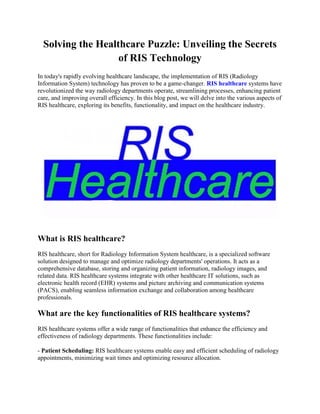 Solving the Healthcare Puzzle: Unveiling the Secrets
of RIS Technology
In today's rapidly evolving healthcare landscape, the implementation of RIS (Radiology
Information System) technology has proven to be a game-changer. RIS healthcare systems have
revolutionized the way radiology departments operate, streamlining processes, enhancing patient
care, and improving overall efficiency. In this blog post, we will delve into the various aspects of
RIS healthcare, exploring its benefits, functionality, and impact on the healthcare industry.
What is RIS healthcare?
RIS healthcare, short for Radiology Information System healthcare, is a specialized software
solution designed to manage and optimize radiology departments' operations. It acts as a
comprehensive database, storing and organizing patient information, radiology images, and
related data. RIS healthcare systems integrate with other healthcare IT solutions, such as
electronic health record (EHR) systems and picture archiving and communication systems
(PACS), enabling seamless information exchange and collaboration among healthcare
professionals.
What are the key functionalities of RIS healthcare systems?
RIS healthcare systems offer a wide range of functionalities that enhance the efficiency and
effectiveness of radiology departments. These functionalities include:
- Patient Scheduling: RIS healthcare systems enable easy and efficient scheduling of radiology
appointments, minimizing wait times and optimizing resource allocation.
 