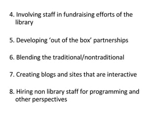 4. Involving staff in fundraising efforts of the library 5. Developing ‘out of the box’ partnerships 6. Blending the traditional/nontraditional 7. Creating blogs and sites that are interactive 8. Hiring non library staff for programming and other perspectives 
