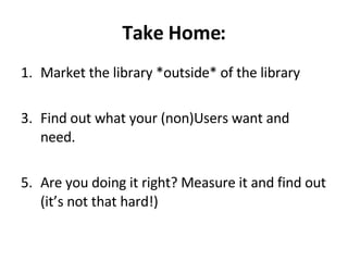 Take Home: Market the library *outside* of the library Find out what your (non)Users want and need. Are you doing it right? Measure it and find out (it’s not that hard!) 