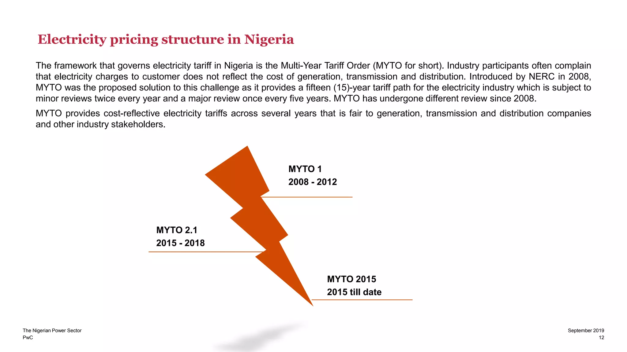 PwC
The Nigerian Power Sector September 2019
12
Electricity pricing structure in Nigeria
The framework that governs electricity tariff in Nigeria is the Multi-Year Tariff Order (MYTO for short). Industry participants often complain
that electricity charges to customer does not reflect the cost of generation, transmission and distribution. Introduced by NERC in 2008,
MYTO was the proposed solution to this challenge as it provides a fifteen (15)-year tariff path for the electricity industry which is subject to
minor reviews twice every year and a major review once every five years. MYTO has undergone different review since 2008.
MYTO provides cost-reflective electricity tariffs across several years that is fair to generation, transmission and distribution companies
and other industry stakeholders.
MYTO 1
2008 - 2012
MYTO 2015
2015 till date
MYTO 2.1
2015 - 2018
 