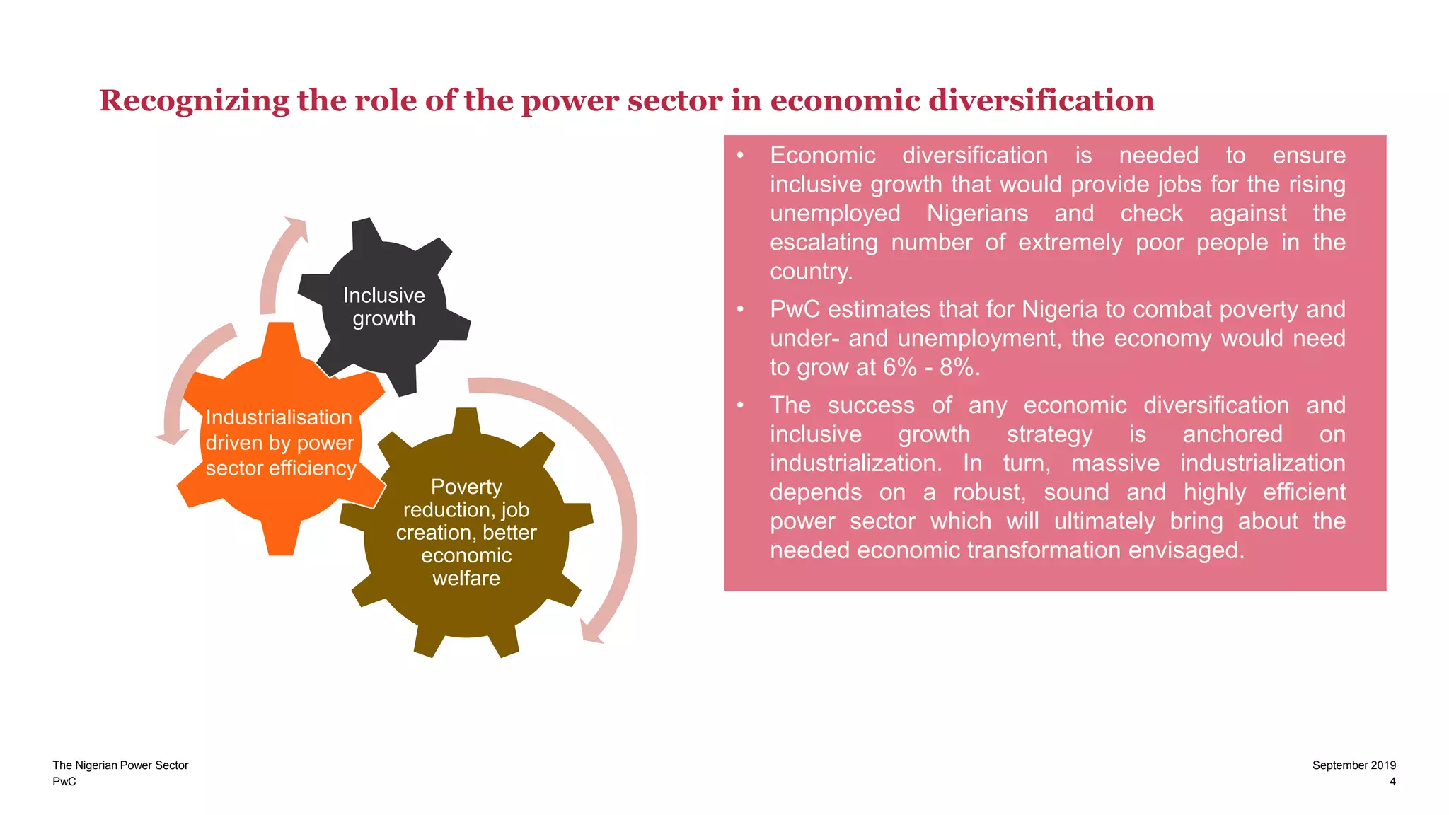 PwC 4
September 2019The Nigerian Power Sector
Recognizing the role of the power sector in economic diversification
• Economic diversification is needed to ensure
inclusive growth that would provide jobs for the rising
unemployed Nigerians and check against the
escalating number of extremely poor people in the
country.
• PwC estimates that for Nigeria to combat poverty and
under- and unemployment, the economy would need
to grow at 6% - 8%.
• The success of any economic diversification and
inclusive growth strategy is anchored on
industrialization. In turn, massive industrialization
depends on a robust, sound and highly efficient
power sector which will ultimately bring about the
needed economic transformation envisaged.
Poverty
reduction, job
creation, better
economic
welfare
Inclusive
growth
Industrialisation
driven by power
sector efficiency
 
