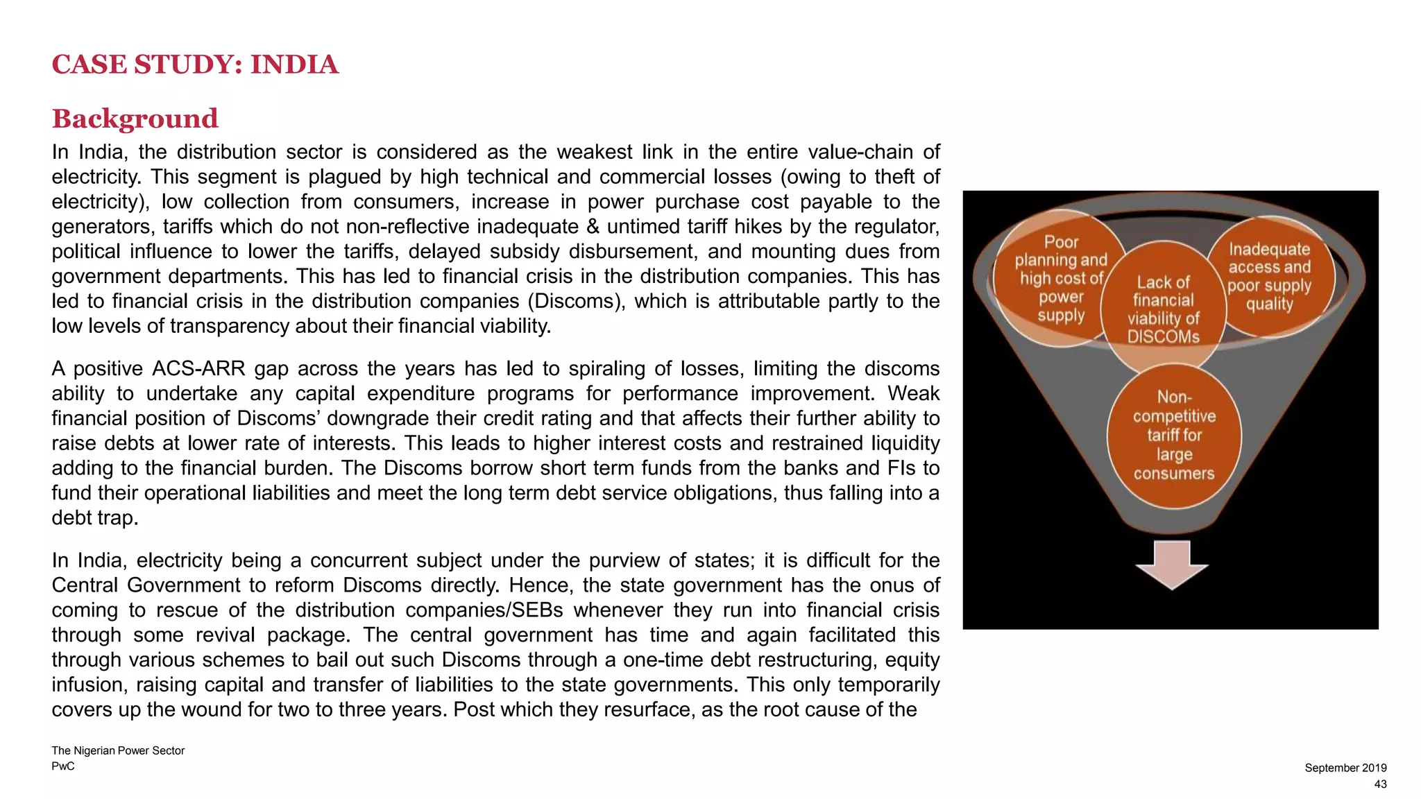 PwC
CASE STUDY: INDIA
Background
In India, the distribution sector is considered as the weakest link in the entire value-chain of
electricity. This segment is plagued by high technical and commercial losses (owing to theft of
electricity), low collection from consumers, increase in power purchase cost payable to the
generators, tariffs which do not non-reflective inadequate & untimed tariff hikes by the regulator,
political influence to lower the tariffs, delayed subsidy disbursement, and mounting dues from
government departments. This has led to financial crisis in the distribution companies. This has
led to financial crisis in the distribution companies (Discoms), which is attributable partly to the
low levels of transparency about their financial viability.
A positive ACS-ARR gap across the years has led to spiraling of losses, limiting the discoms
ability to undertake any capital expenditure programs for performance improvement. Weak
financial position of Discoms’ downgrade their credit rating and that affects their further ability to
raise debts at lower rate of interests. This leads to higher interest costs and restrained liquidity
adding to the financial burden. The Discoms borrow short term funds from the banks and FIs to
fund their operational liabilities and meet the long term debt service obligations, thus falling into a
debt trap.
In India, electricity being a concurrent subject under the purview of states; it is difficult for the
Central Government to reform Discoms directly. Hence, the state government has the onus of
coming to rescue of the distribution companies/SEBs whenever they run into financial crisis
through some revival package. The central government has time and again facilitated this
through various schemes to bail out such Discoms through a one-time debt restructuring, equity
infusion, raising capital and transfer of liabilities to the state governments. This only temporarily
covers up the wound for two to three years. Post which they resurface, as the root cause of the
September 2019
43
The Nigerian Power Sector
43
September 2019
 