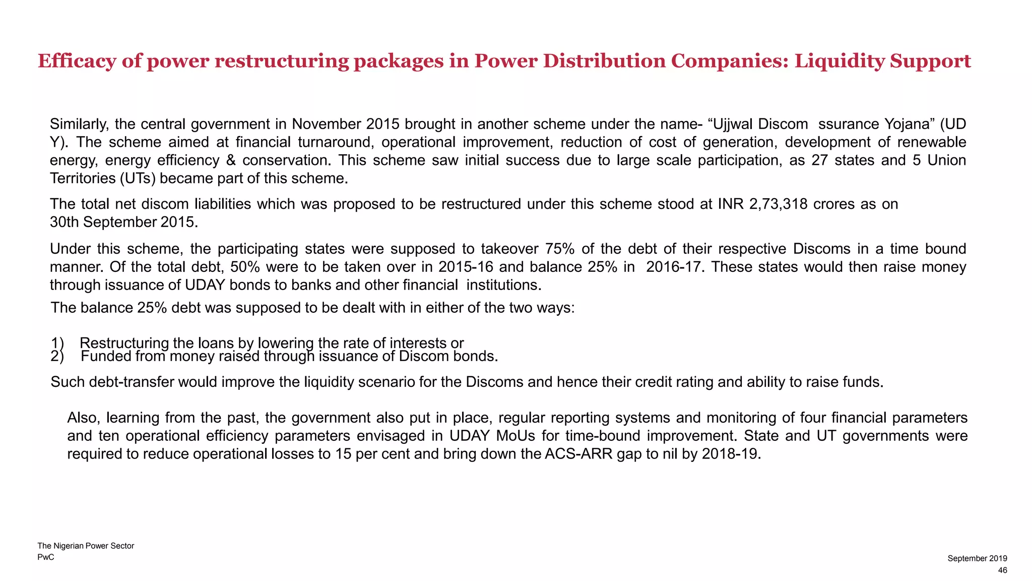 PwC
Efficacy of power restructuring packages in Power Distribution Companies: Liquidity Support
September 2019
46
Similarly, the central government in November 2015 brought in another scheme under the name- “Ujjwal Discom ssurance Yojana” (UD
Y). The scheme aimed at financial turnaround, operational improvement, reduction of cost of generation, development of renewable
energy, energy efficiency & conservation. This scheme saw initial success due to large scale participation, as 27 states and 5 Union
Territories (UTs) became part of this scheme.
The total net discom liabilities which was proposed to be restructured under this scheme stood at INR 2,73,318 crores as on
30th September 2015.
Under this scheme, the participating states were supposed to takeover 75% of the debt of their respective Discoms in a time bound
manner. Of the total debt, 50% were to be taken over in 2015-16 and balance 25% in 2016-17. These states would then raise money
through issuance of UDAY bonds to banks and other financial institutions.
The balance 25% debt was supposed to be dealt with in either of the two ways:
1) Restructuring the loans by lowering the rate of interests or
2) Funded from money raised through issuance of Discom bonds.
Such debt-transfer would improve the liquidity scenario for the Discoms and hence their credit rating and ability to raise funds.
Also, learning from the past, the government also put in place, regular reporting systems and monitoring of four financial parameters
and ten operational efficiency parameters envisaged in UDAY MoUs for time-bound improvement. State and UT governments were
required to reduce operational losses to 15 per cent and bring down the ACS-ARR gap to nil by 2018-19.
The Nigerian Power Sector
46
September 2019
 