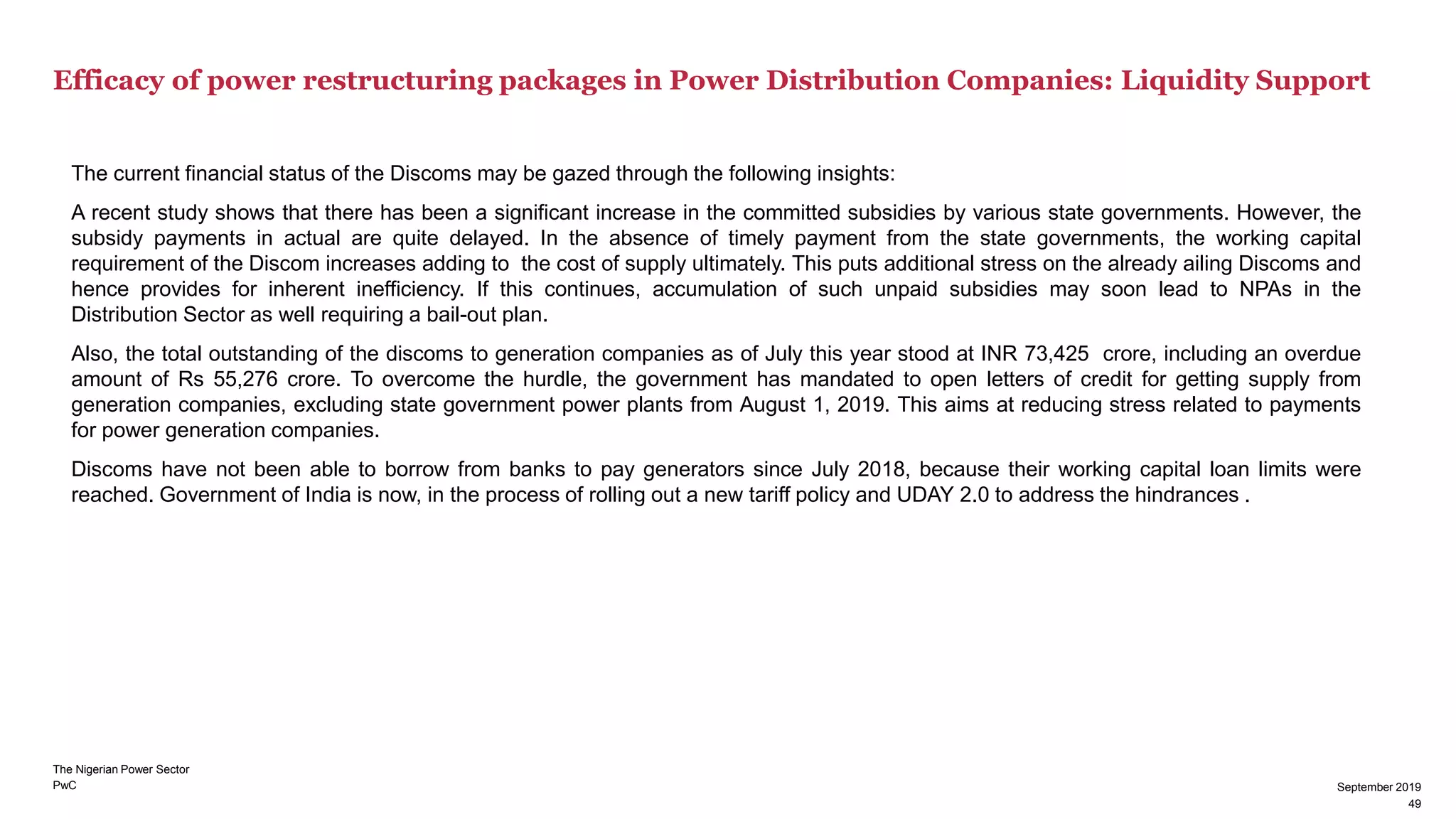 PwC
Efficacy of power restructuring packages in Power Distribution Companies: Liquidity Support
September 2019
49
The current financial status of the Discoms may be gazed through the following insights:
A recent study shows that there has been a significant increase in the committed subsidies by various state governments. However, the
subsidy payments in actual are quite delayed. In the absence of timely payment from the state governments, the working capital
requirement of the Discom increases adding to the cost of supply ultimately. This puts additional stress on the already ailing Discoms and
hence provides for inherent inefficiency. If this continues, accumulation of such unpaid subsidies may soon lead to NPAs in the
Distribution Sector as well requiring a bail-out plan.
Also, the total outstanding of the discoms to generation companies as of July this year stood at INR 73,425 crore, including an overdue
amount of Rs 55,276 crore. To overcome the hurdle, the government has mandated to open letters of credit for getting supply from
generation companies, excluding state government power plants from August 1, 2019. This aims at reducing stress related to payments
for power generation companies.
Discoms have not been able to borrow from banks to pay generators since July 2018, because their working capital loan limits were
reached. Government of India is now, in the process of rolling out a new tariff policy and UDAY 2.0 to address the hindrances .
The Nigerian Power Sector
49
September 2019
 