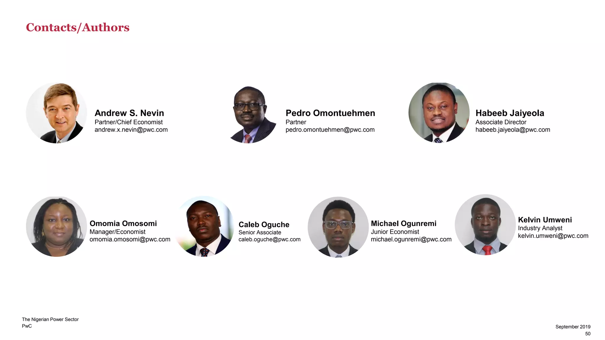 PwC
Contacts/Authors
September 2019
50
Andrew S. Nevin
Partner/Chief Economist
andrew.x.nevin@pwc.com
Pedro Omontuehmen
Partner
pedro.omontuehmen@pwc.com
Habeeb Jaiyeola
Associate Director
habeeb.jaiyeola@pwc.com
Omomia Omosomi
Manager/Economist
omomia.omosomi@pwc.com
Caleb Oguche
Senior Associate
caleb.oguche@pwc.com
Michael Ogunremi
Junior Economist
michael.ogunremi@pwc.com
Kelvin Umweni
Industry Analyst
kelvin.umweni@pwc.com
The Nigerian Power Sector
50
September 2019
 