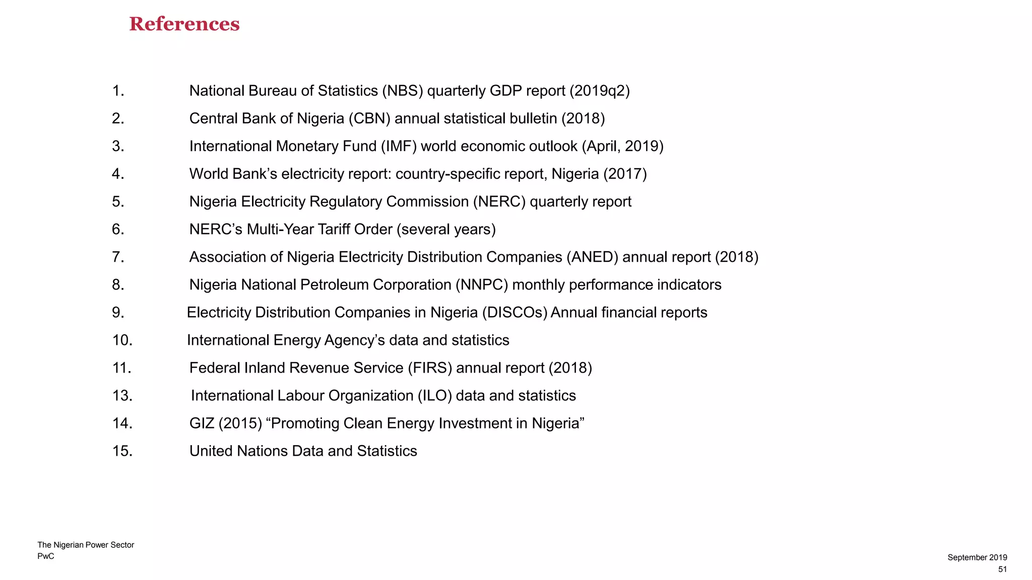 PwC
References
September 2019
51
1. National Bureau of Statistics (NBS) quarterly GDP report (2019q2)
2. Central Bank of Nigeria (CBN) annual statistical bulletin (2018)
3. International Monetary Fund (IMF) world economic outlook (April, 2019)
4. World Bank’s electricity report: country-specific report, Nigeria (2017)
5. Nigeria Electricity Regulatory Commission (NERC) quarterly report
6. NERC’s Multi-Year Tariff Order (several years)
7. Association of Nigeria Electricity Distribution Companies (ANED) annual report (2018)
8. Nigeria National Petroleum Corporation (NNPC) monthly performance indicators
9. Electricity Distribution Companies in Nigeria (DISCOs) Annual financial reports
10. International Energy Agency’s data and statistics
11. Federal Inland Revenue Service (FIRS) annual report (2018)
13. International Labour Organization (ILO) data and statistics
14. GIZ (2015) “Promoting Clean Energy Investment in Nigeria”
15. United Nations Data and Statistics
The Nigerian Power Sector
51
September 2019
 
