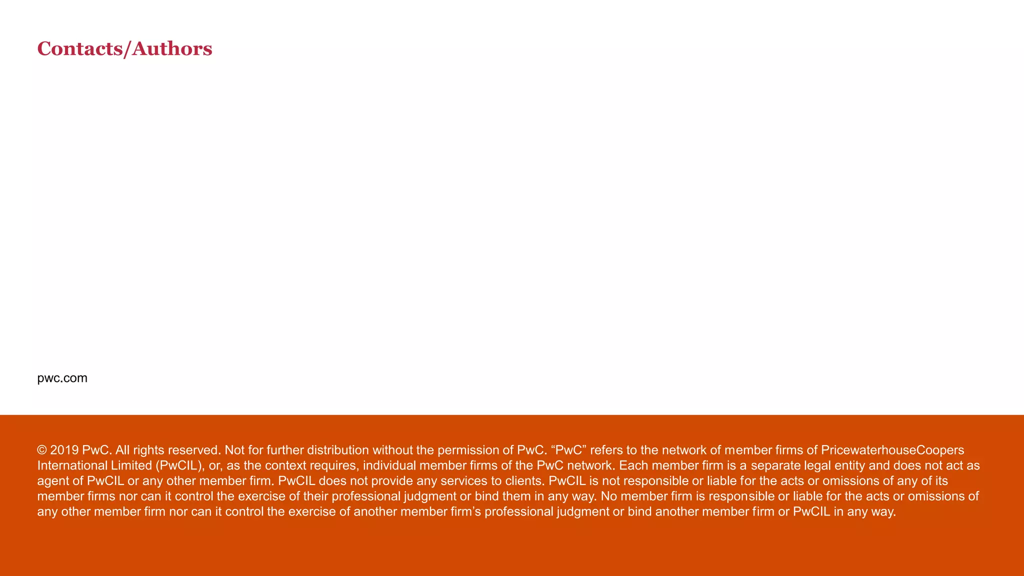 pwc.com
© 2019 PwC. All rights reserved. Not for further distribution without the permission of PwC. “PwC” refers to the network of member firms of PricewaterhouseCoopers
International Limited (PwCIL), or, as the context requires, individual member firms of the PwC network. Each member firm is a separate legal entity and does not act as
agent of PwCIL or any other member firm. PwCIL does not provide any services to clients. PwCIL is not responsible or liable for the acts or omissions of any of its
member firms nor can it control the exercise of their professional judgment or bind them in any way. No member firm is responsible or liable for the acts or omissions of
any other member firm nor can it control the exercise of another member firm’s professional judgment or bind another member firm or PwCIL in any way.
Contacts/Authors
 