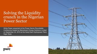 Solving the Liquidity
crunch in the Nigerian
Power Sector
White Paper presented at the Power Sector Roundtable
Conference hosted by Mainstream Energy Solutions Limited
on September 24, 2019 at the Kainji Dam Hydropower Plant,
Niger State
 