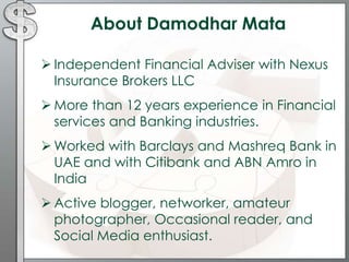 About Damodhar Mata
 Independent Financial Adviser with Nexus
Insurance Brokers LLC
 More than 12 years experience in Financial
services and Banking industries.
 Worked with Barclays and Mashreq Bank in
UAE and with Citibank and ABN Amro in
India
 Active blogger, networker, amateur
photographer, Occasional reader, and
Social Media enthusiast.
 
