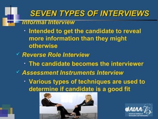 10
SEVEN TYPES OF INTERVIEWSSEVEN TYPES OF INTERVIEWS
 Informal Interview
• Intended to get the candidate to reveal
more information than they might
otherwise
 Reverse Role Interview
• The candidate becomes the interviewer
 Assessment Instruments Interview
• Various types of techniques are used to
determine if candidate is a good fit
 