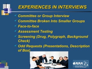 12
EXPERIENCES IN INTERVIEWSEXPERIENCES IN INTERVIEWS
 Committee or Group Interview
 Committee Broken Into Smaller Groups
 Face-to-face
 Assessment Testing
 Screening (Drug, Polygraph, Background
Check)
 Odd Requests (Presentations, Description
of Box)
 